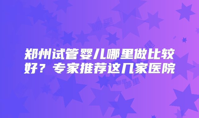 郑州试管婴儿哪里做比较好？专家推荐这几家医院