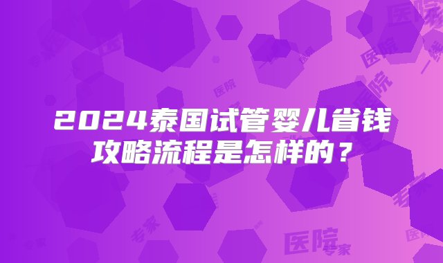 2024泰国试管婴儿省钱攻略流程是怎样的？