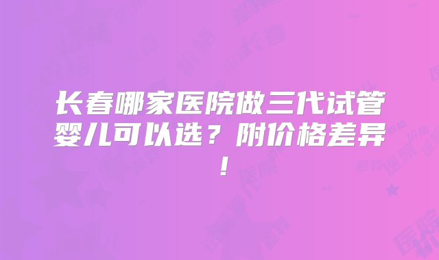 长春哪家医院做三代试管婴儿可以选？附价格差异！