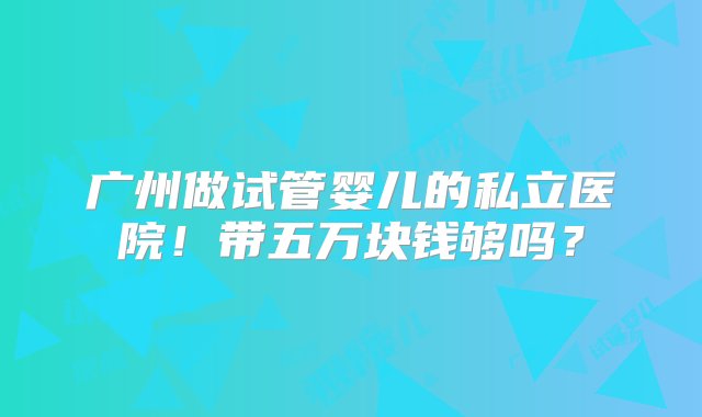 广州做试管婴儿的私立医院！带五万块钱够吗？