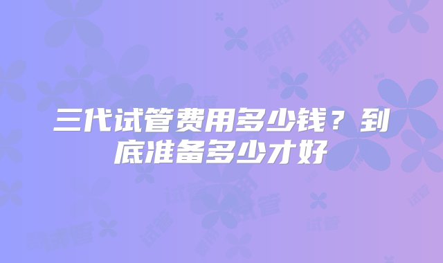 三代试管费用多少钱？到底准备多少才好