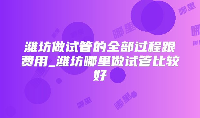 潍坊做试管的全部过程跟费用_潍坊哪里做试管比较好