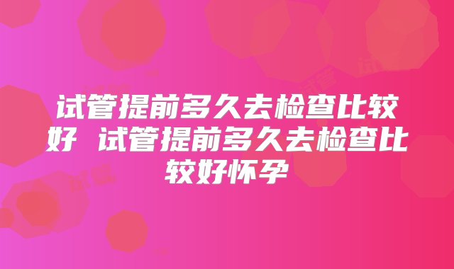 试管提前多久去检查比较好 试管提前多久去检查比较好怀孕