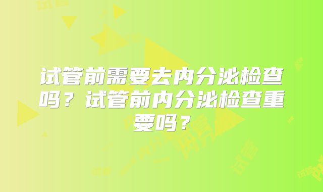 试管前需要去内分泌检查吗？试管前内分泌检查重要吗？