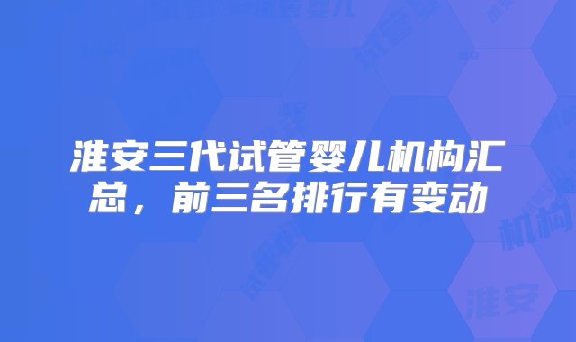 淮安三代试管婴儿机构汇总，前三名排行有变动