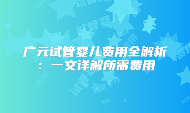 广元试管婴儿费用全解析：一文详解所需费用