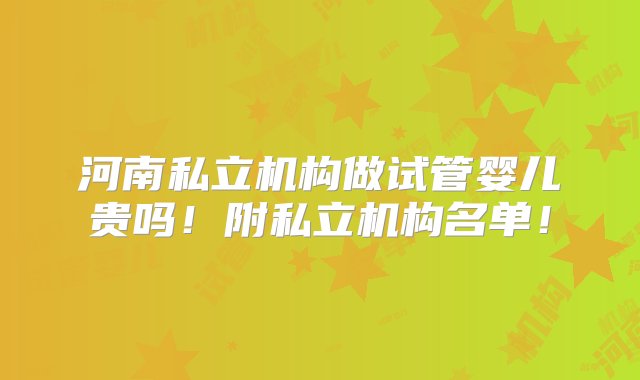 河南私立机构做试管婴儿贵吗！附私立机构名单！