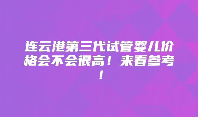 连云港第三代试管婴儿价格会不会很高！来看参考！