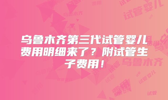 乌鲁木齐第三代试管婴儿费用明细来了？附试管生子费用！