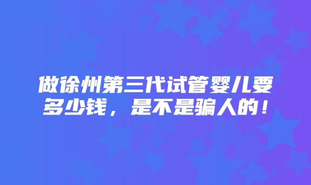 做徐州第三代试管婴儿要多少钱，是不是骗人的！