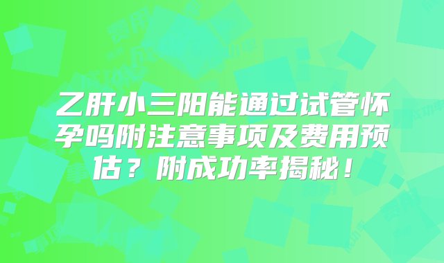 乙肝小三阳能通过试管怀孕吗附注意事项及费用预估？附成功率揭秘！