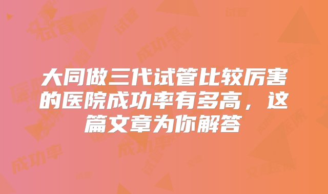 大同做三代试管比较厉害的医院成功率有多高，这篇文章为你解答