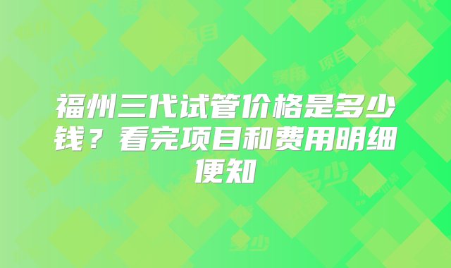 福州三代试管价格是多少钱？看完项目和费用明细便知