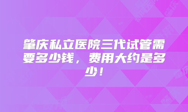 肇庆私立医院三代试管需要多少钱，费用大约是多少！