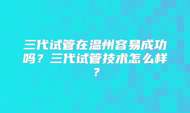 三代试管在温州容易成功吗？三代试管技术怎么样？