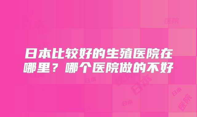 日本比较好的生殖医院在哪里？哪个医院做的不好