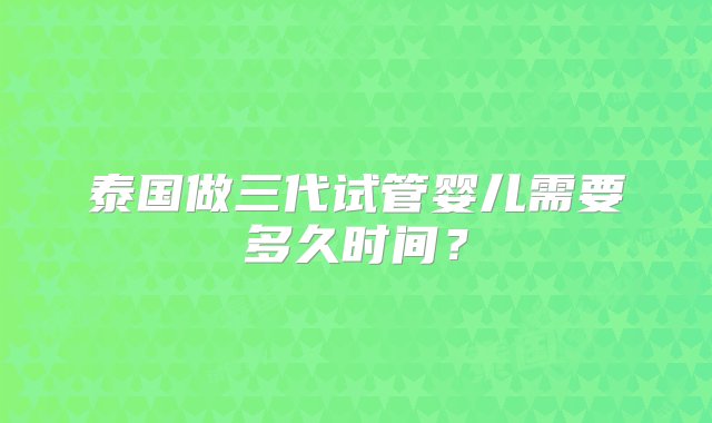 泰国做三代试管婴儿需要多久时间？