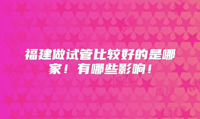 福建做试管比较好的是哪家！有哪些影响！