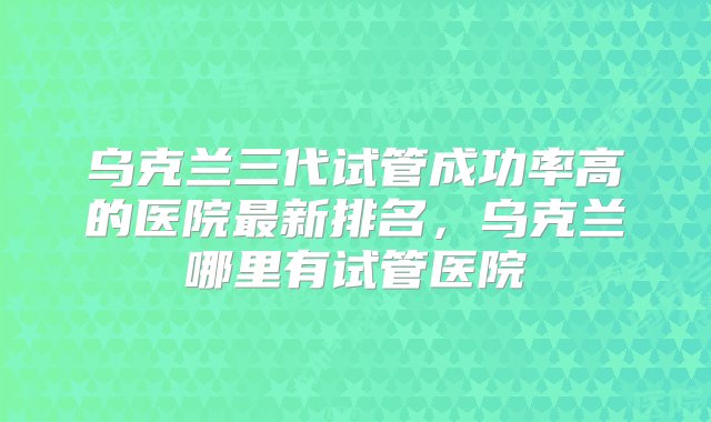 乌克兰三代试管成功率高的医院最新排名，乌克兰哪里有试管医院