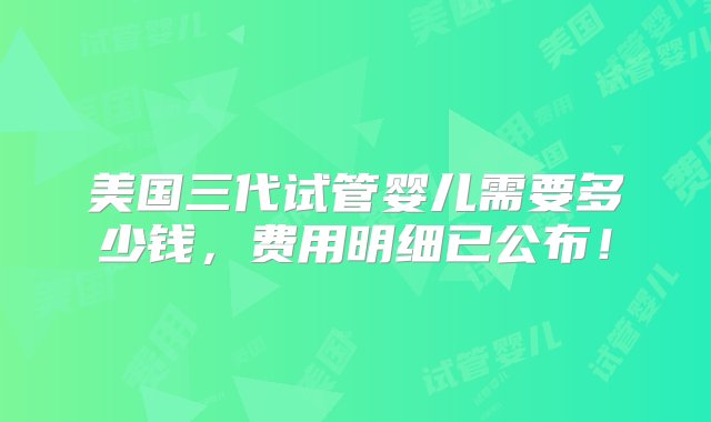 美国三代试管婴儿需要多少钱，费用明细已公布！