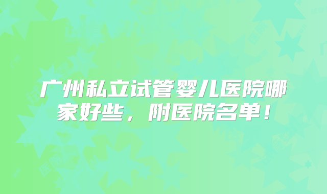 广州私立试管婴儿医院哪家好些，附医院名单！