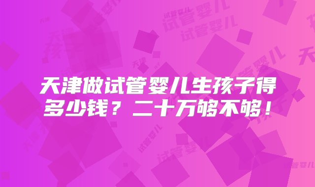 天津做试管婴儿生孩子得多少钱？二十万够不够！