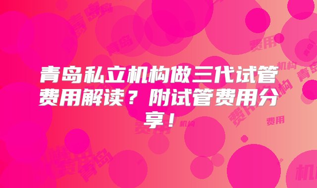 青岛私立机构做三代试管费用解读？附试管费用分享！