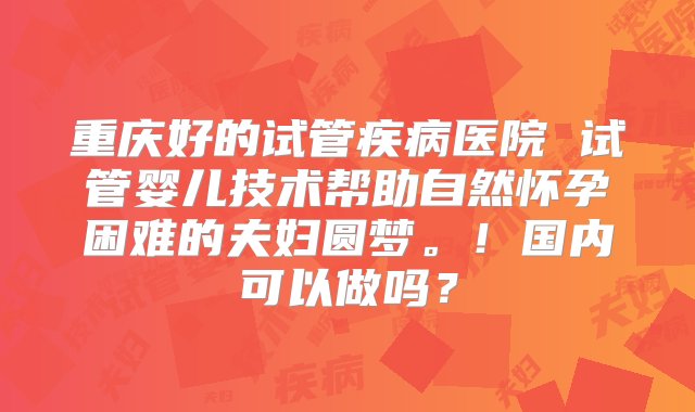 重庆好的试管疾病医院 试管婴儿技术帮助自然怀孕困难的夫妇圆梦。！国内可以做吗？