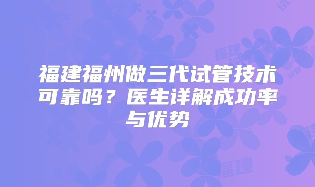 福建福州做三代试管技术可靠吗？医生详解成功率与优势