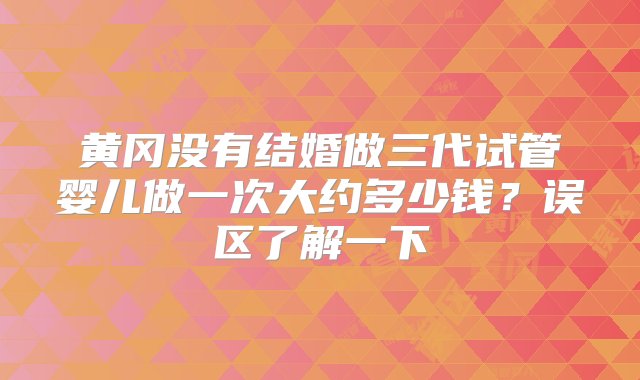 黄冈没有结婚做三代试管婴儿做一次大约多少钱？误区了解一下