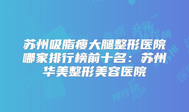 苏州吸脂瘦大腿整形医院哪家排行榜前十名：苏州华美整形美容医院