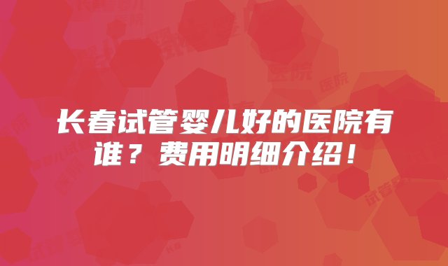 长春试管婴儿好的医院有谁？费用明细介绍！