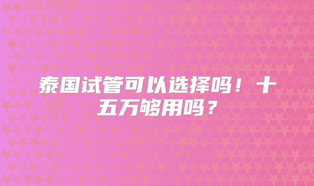 泰国试管可以选择吗！十五万够用吗？