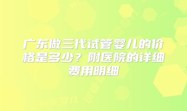 广东做三代试管婴儿的价格是多少？附医院的详细费用明细