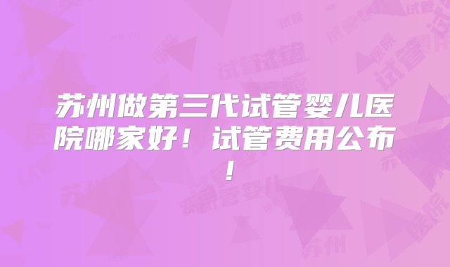 苏州做第三代试管婴儿医院哪家好！试管费用公布！