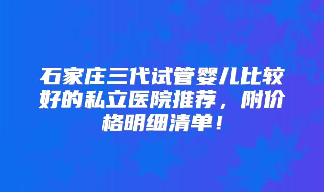 石家庄三代试管婴儿比较好的私立医院推荐，附价格明细清单！