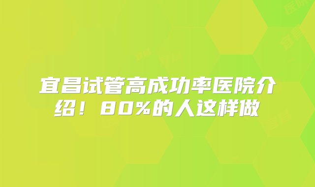 宜昌试管高成功率医院介绍！80%的人这样做