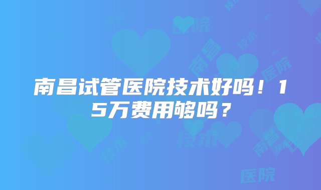 南昌试管医院技术好吗！15万费用够吗？