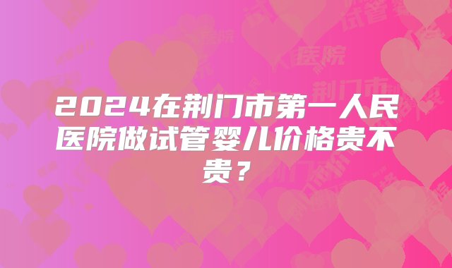 2024在荆门市第一人民医院做试管婴儿价格贵不贵？