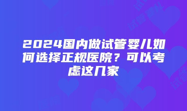 2024国内做试管婴儿如何选择正规医院？可以考虑这几家