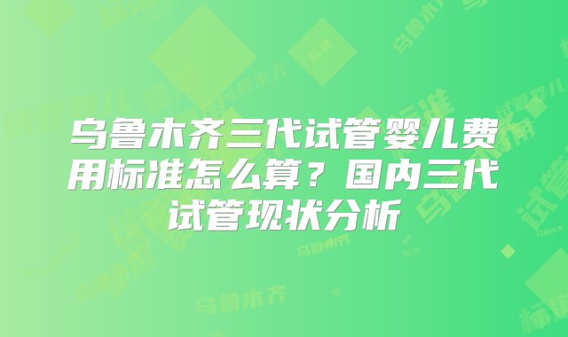 乌鲁木齐三代试管婴儿费用标准怎么算？国内三代试管现状分析