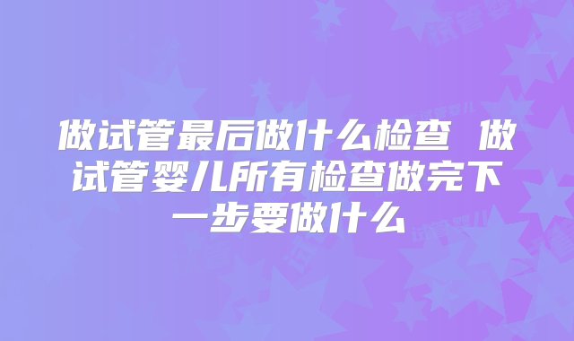 做试管最后做什么检查 做试管婴儿所有检查做完下一步要做什么