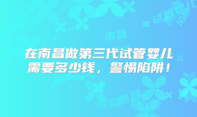 在南昌做第三代试管婴儿需要多少钱，警惕陷阱！