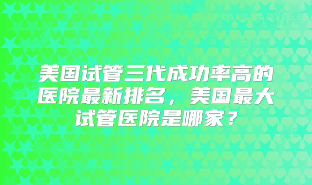 美国试管三代成功率高的医院最新排名，美国最大试管医院是哪家？