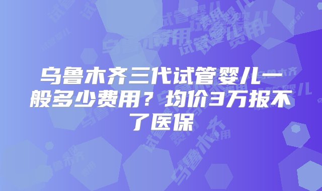 乌鲁木齐三代试管婴儿一般多少费用？均价3万报不了医保