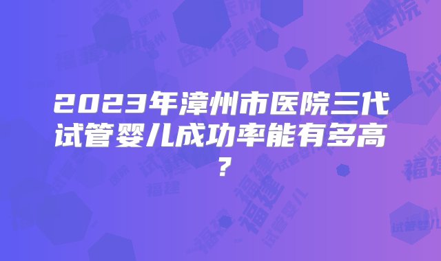 2023年漳州市医院三代试管婴儿成功率能有多高？