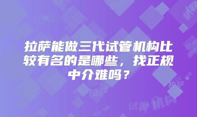 拉萨能做三代试管机构比较有名的是哪些，找正规中介难吗？