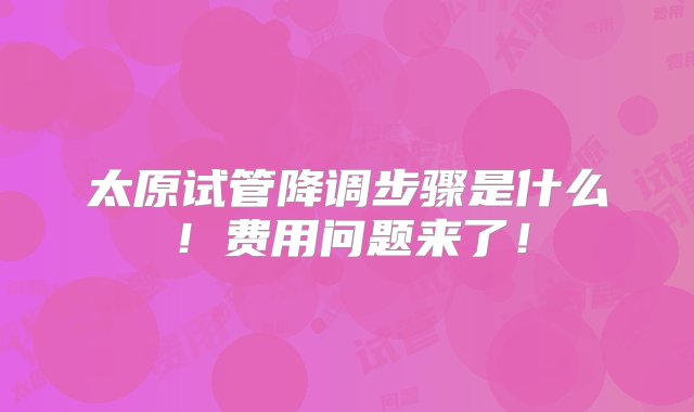 太原试管降调步骤是什么！费用问题来了！