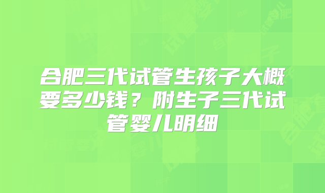 合肥三代试管生孩子大概要多少钱？附生子三代试管婴儿明细