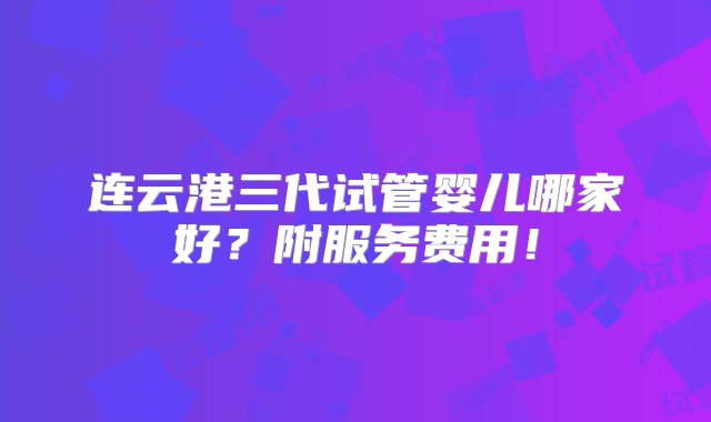 连云港三代试管婴儿哪家好？附服务费用！